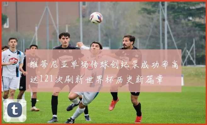 维蒂尼亚单场传球创纪录成功率高达121次刷新世界杯历史新篇章