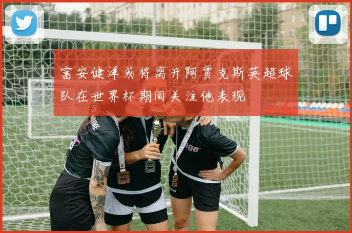 富安健洋或将离开阿贾克斯英超球队在世界杯期间关注他表现
