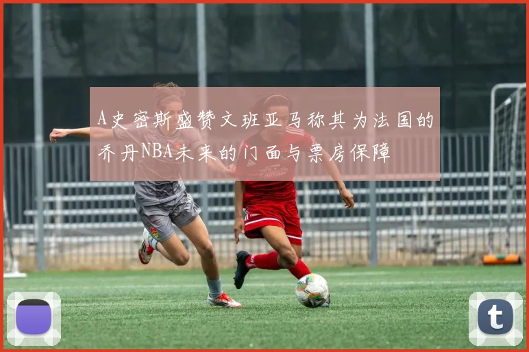 A史密斯盛赞文班亚马称其为法国的乔丹NBA未来的门面与票房保障