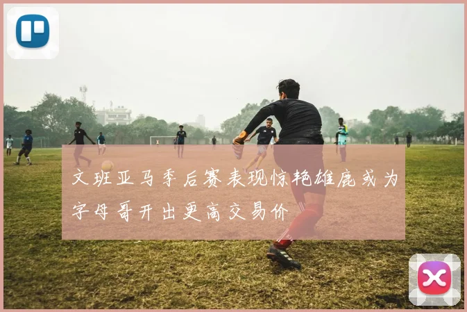 文班亚马季后赛表现惊艳雄鹿或为字母哥开出更高交易价