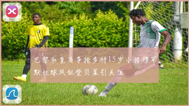 巴黎和皇马争抢多特15岁小将穆罕默杜球风似登贝莱引关注