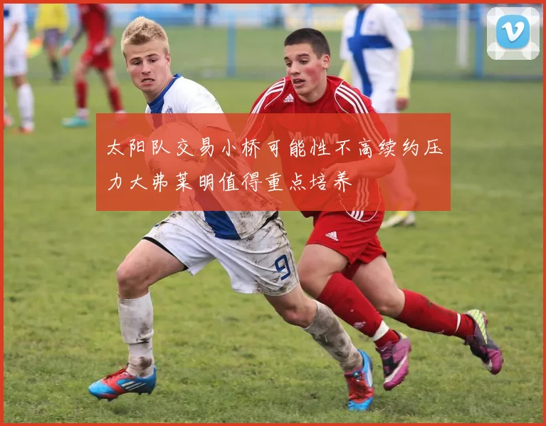 太阳队交易小桥可能性不高续约压力大弗莱明值得重点培养