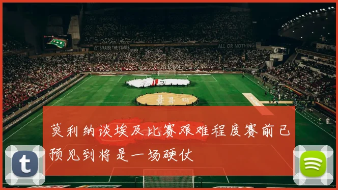 莫利纳谈埃及比赛艰难程度赛前已预见到将是一场硬仗