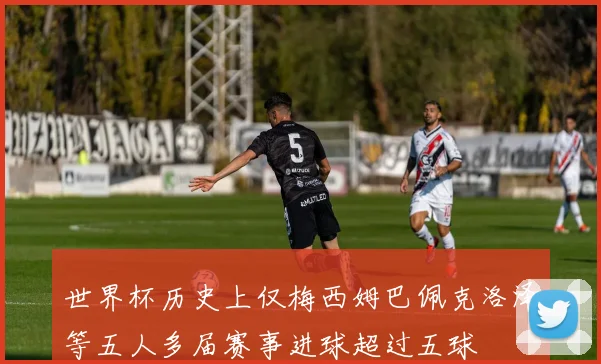 世界杯历史上仅梅西姆巴佩克洛泽等五人多届赛事进球超过五球