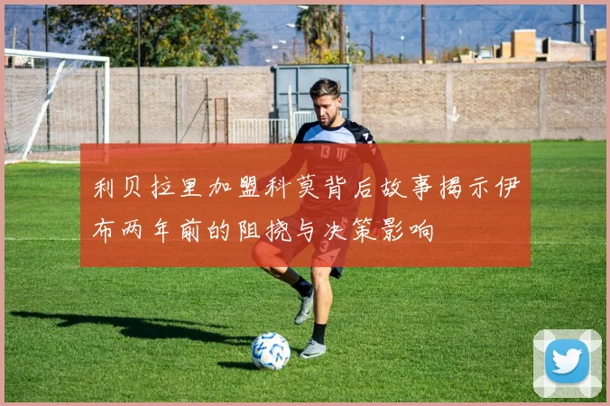 利贝拉里加盟科莫背后故事揭示伊布两年前的阻挠与决策影响