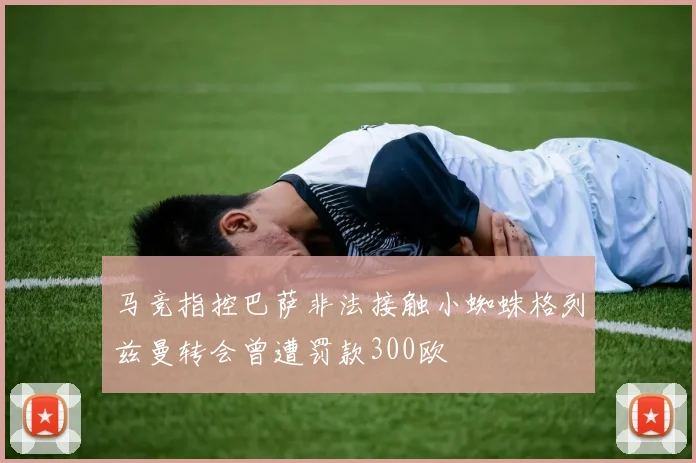马竞指控巴萨非法接触小蜘蛛格列兹曼转会曾遭罚款300欧