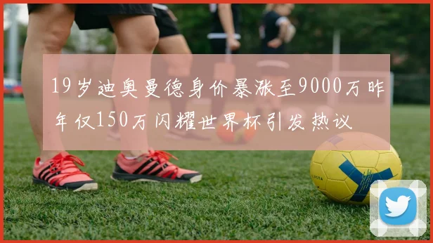 19岁迪奥曼德身价暴涨至9000万昨年仅150万闪耀世界杯引发热议
