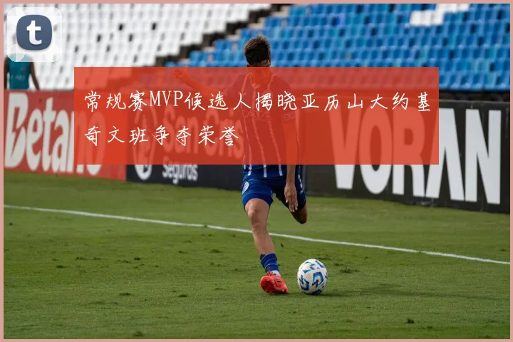 常规赛MVP候选人揭晓亚历山大约基奇文班争夺荣誉