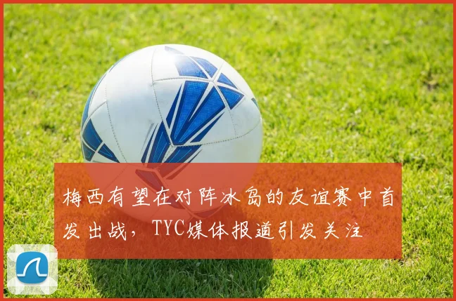梅西有望在对阵冰岛的友谊赛中首发出战，TYC媒体报道引发关注