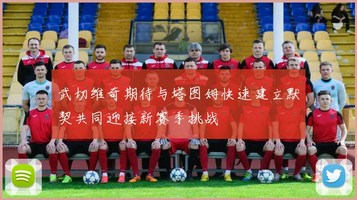 武切维奇期待与塔图姆快速建立默契共同迎接新赛季挑战