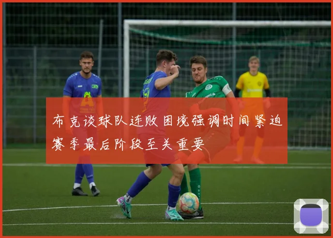 布克谈球队连败困境强调时间紧迫赛季最后阶段至关重要