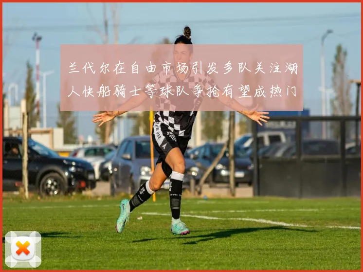 兰代尔在自由市场引发多队关注湖人快船骑士等球队争抢有望成热门球员