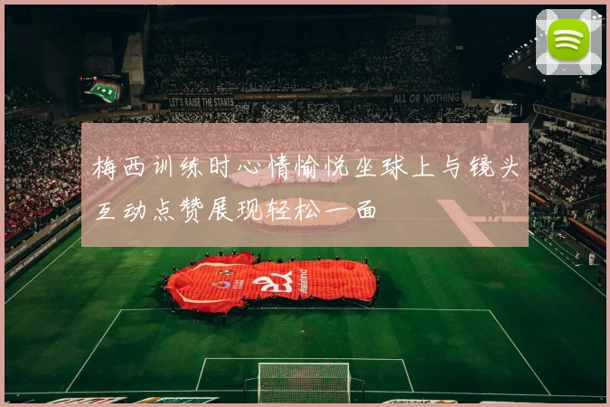 梅西训练时心情愉悦坐球上与镜头互动点赞展现轻松一面