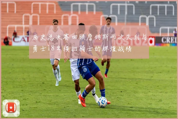 历史总决赛回顾詹姆斯两次失利与勇士18年横扫骑士的辉煌战绩