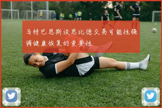 马特巴恩斯谈恩比德交易可能性强调健康恢复的重要性