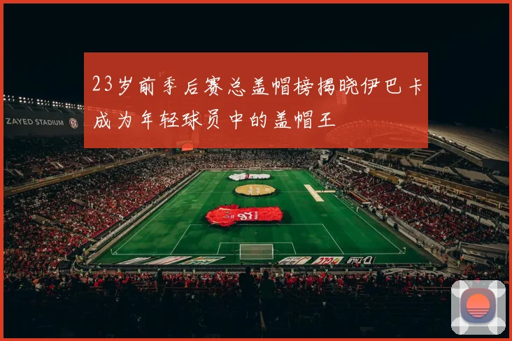 23岁前季后赛总盖帽榜揭晓伊巴卡成为年轻球员中的盖帽王