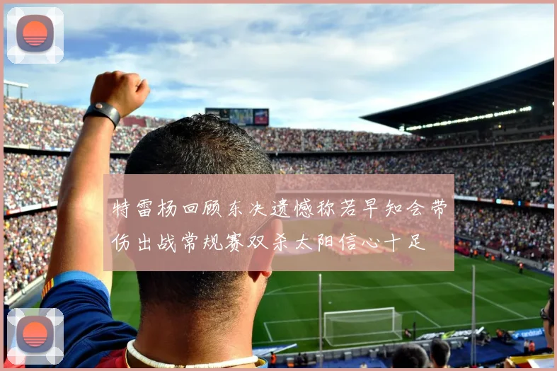 特雷杨回顾东决遗憾称若早知会带伤出战常规赛双杀太阳信心十足