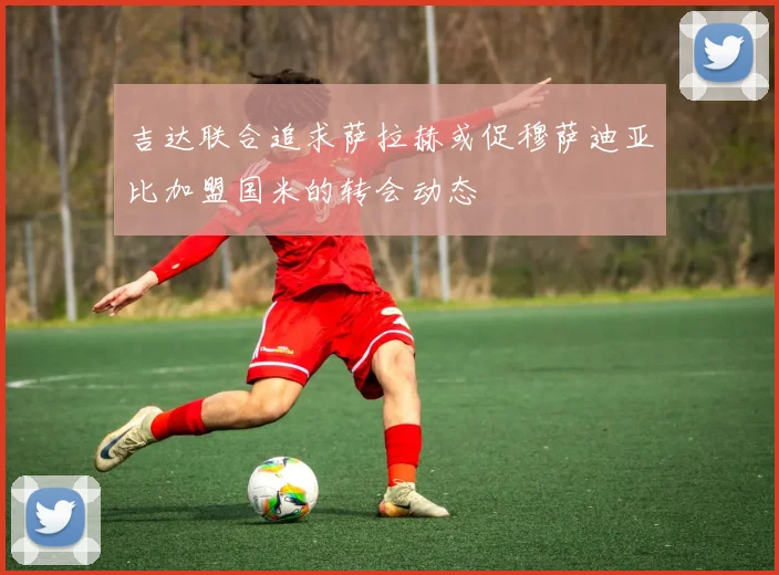 吉达联合追求萨拉赫或促穆萨迪亚比加盟国米的转会动态