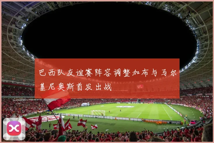 巴西队友谊赛阵容调整加布与马尔基尼奥斯首发出战