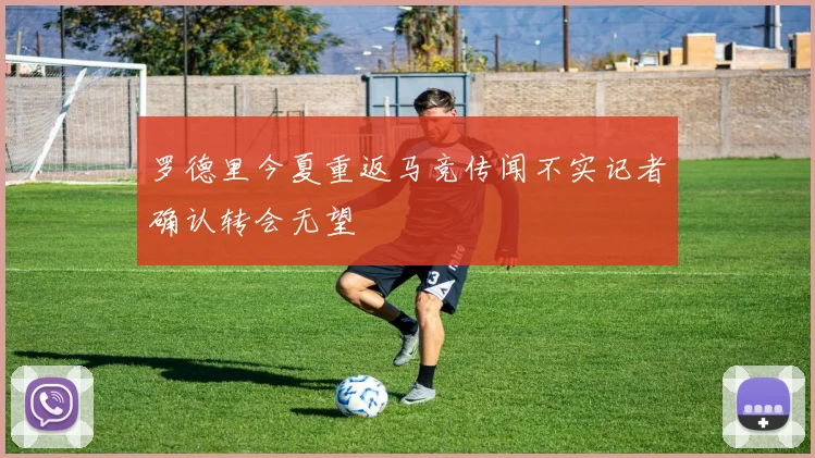罗德里今夏重返马竞传闻不实记者确认转会无望